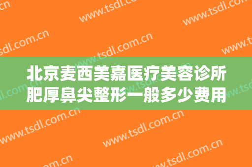 北京麦西美嘉医疗美容诊所肥厚鼻尖整形一般多少费用?贵不贵?(北京麦西美嘉医疗美容怎么样)