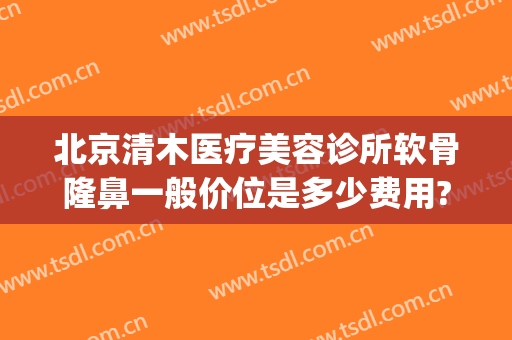 北京清木医疗美容诊所软骨隆鼻一般价位是多少费用?有哪些优势?(清木整形怎么样)