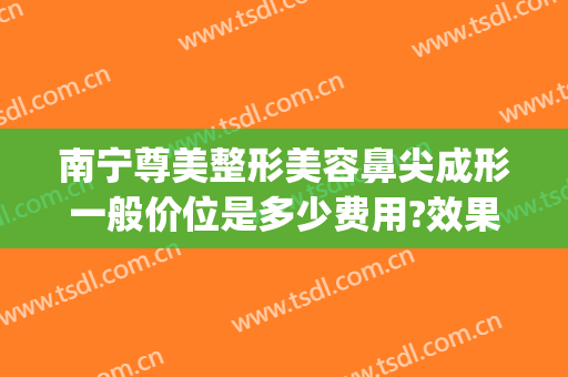 南宁尊美整形美容鼻尖成形一般价位是多少费用?效果怎么样?(南宁整形隆鼻要多少钱)