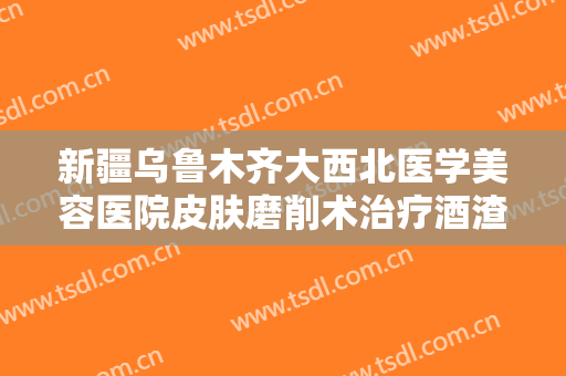 新疆乌鲁木齐大西北医学美容医院皮肤磨削术治疗酒渣鼻一般价位是多少?有哪些优势?