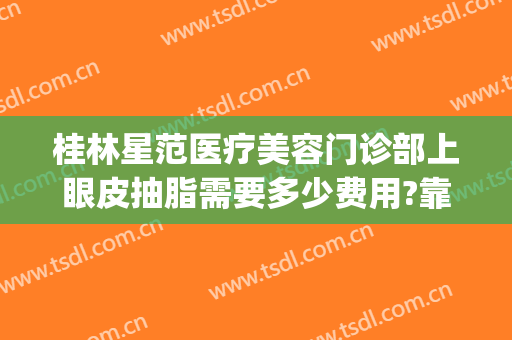桂林星范医疗美容门诊部上眼皮抽脂需要多少费用?靠谱吗?(桂林星范整形医院是正规的吗)