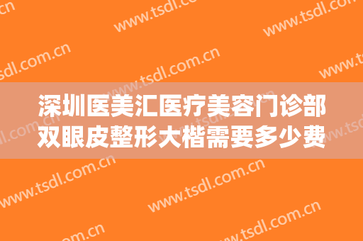 深圳医美汇医疗美容门诊部双眼皮整形大楷需要多少费用?可靠吗?(深圳双眼皮整形医院)