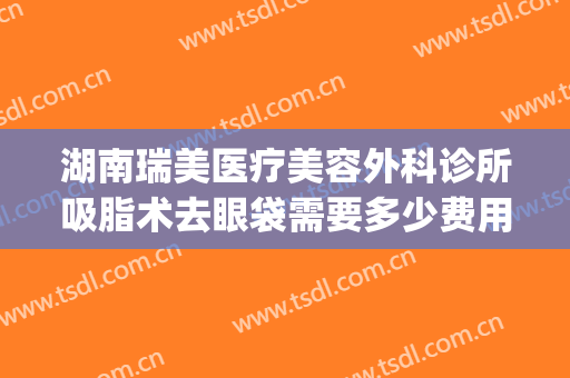 湖南瑞美医疗美容外科诊所吸脂术去眼袋需要多少费用?效果怎么样?(荆州抽脂去眼袋多少钱)