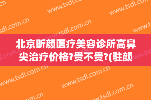 北京昕颜医疗美容诊所高鼻尖治疗价格?贵不贵?(驻颜整形美容医院)