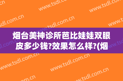烟台美神诊所芭比娃娃双眼皮多少钱?效果怎么样?(烟台美神双眼皮谁做得好)
