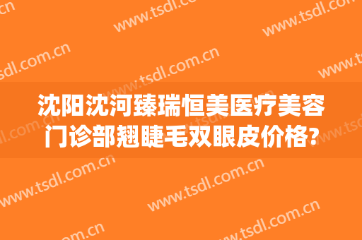 沈阳沈河臻瑞恒美医疗美容门诊部翘睫毛双眼皮价格?需要多久恢复?(沈阳臻美医疗整形医院)