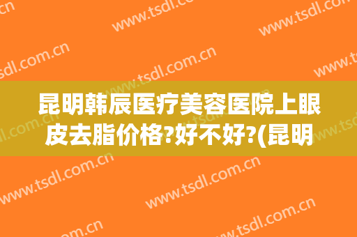 昆明韩辰医疗美容医院上眼皮去脂价格?好不好?(昆明韩辰整形医院吸脂怎么样)