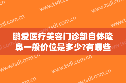 鹏爱医疗美容门诊部自体隆鼻一般价位是多少?有哪些优势?(长沙鹏爱隆鼻好不好)