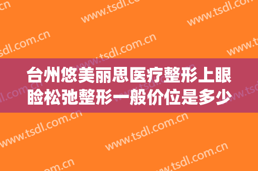 台州悠美丽思医疗整形上眼睑松弛整形一般价位是多少费用?靠谱吗?(台州悠美丽思医疗美容)