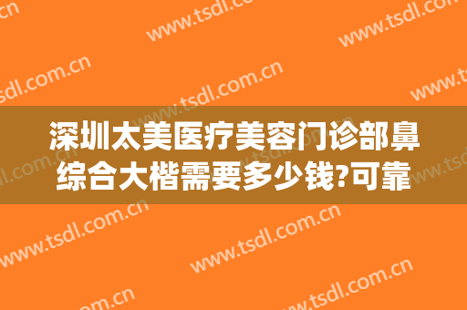 深圳太美医疗美容门诊部鼻综合大楷需要多少钱?可靠吗?(深圳哪家医院做鼻综合好)