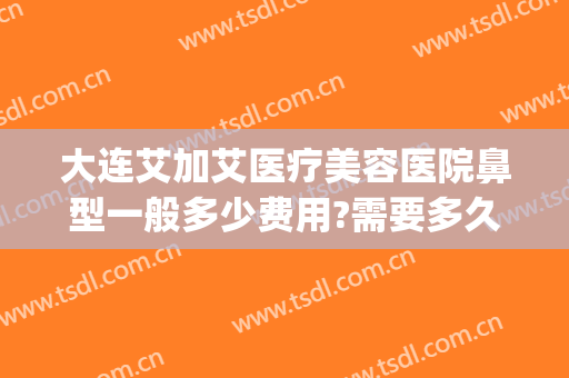大连艾加艾医疗美容医院鼻型一般多少费用?需要多久恢复?(大连艾加艾整形美容)