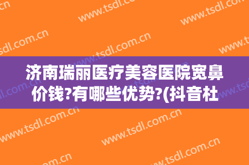 济南瑞丽医疗美容医院宽鼻价钱?有哪些优势?(抖音杜鹏程是哪里人)