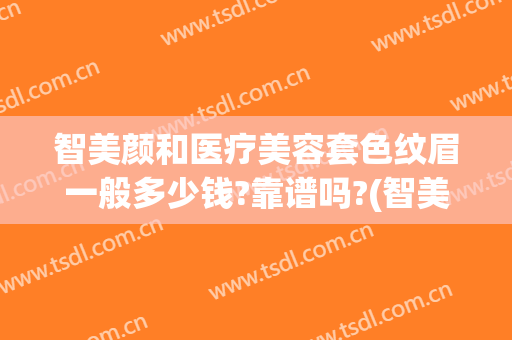 智美颜和医疗美容套色纹眉一般多少钱?靠谱吗?(智美颜和医疗美容医院招聘)