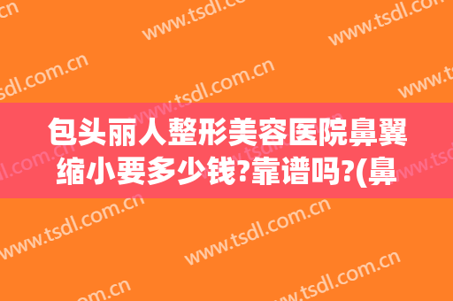 包头丽人整形美容医院鼻翼缩小要多少钱?靠谱吗?(鼻翼肥大整容多少钱)