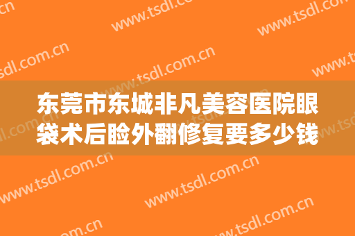 东莞市东城非凡美容医院眼袋术后睑外翻修复要多少钱?可靠吗?(东莞人民医院祛眼袋)