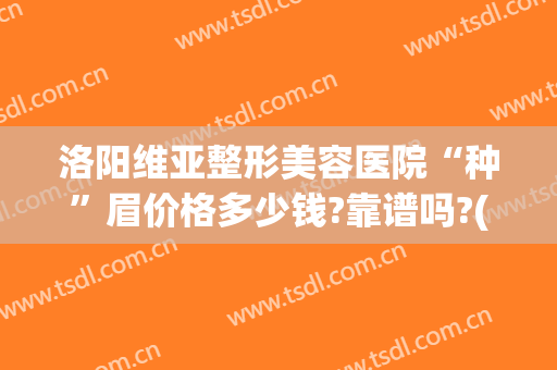 洛阳维亚整形美容医院“种”眉价格多少钱?靠谱吗?(美容院种眉毛多少钱)
