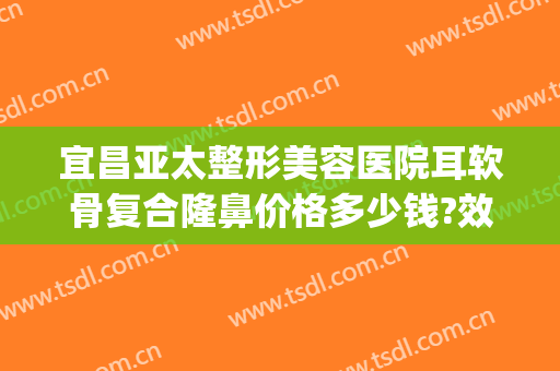 宜昌亚太整形美容医院耳软骨复合隆鼻价格多少钱?效果怎么样?(耳软骨隆鼻整形手术多少钱)