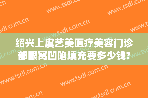 绍兴上虞艺美医疗美容门诊部眼窝凹陷填充要多少钱?贵不贵?(绍兴上虞艺美医疗美容医院)