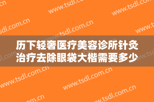历下轻奢医疗美容诊所针灸治疗去除眼袋大楷需要多少钱?怎么样?