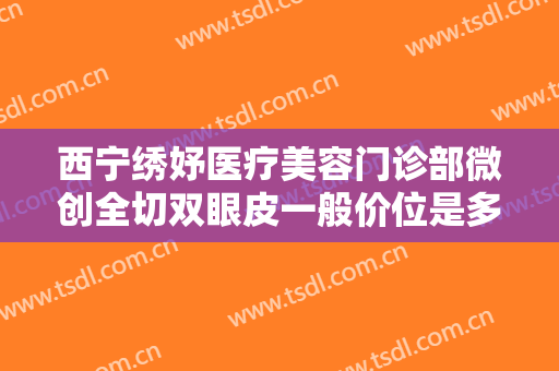 西宁绣妤医疗美容门诊部微创全切双眼皮一般价位是多少费用?靠谱吗?