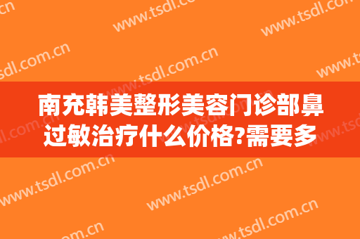 南充韩美整形美容门诊部鼻过敏治疗什么价格?需要多久恢复?(南充韩美整形医院怎么样?)