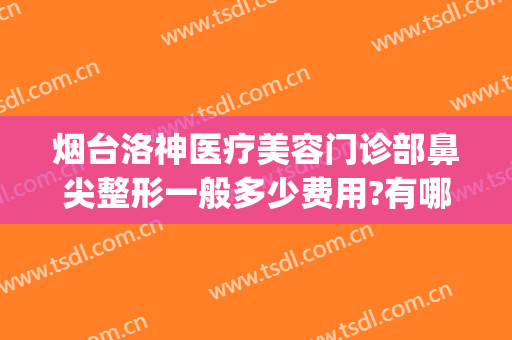 烟台洛神医疗美容门诊部鼻尖整形一般多少费用?有哪些优势?(烟台市洛神整形美容医院)