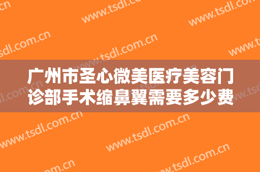 广州市圣心微美医疗美容门诊部手术缩鼻翼需要多少费用?需要多久恢复?
