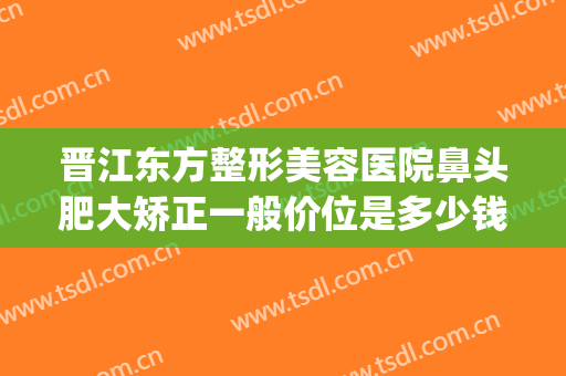 晋江东方整形美容医院鼻头肥大矫正一般价位是多少钱?可靠吗?(鼻骨歪斜手术多少钱)