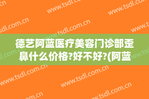 德艺阿蓝医疗美容门诊部歪鼻什么价格?好不好?(阿蓝整形美容医院正规吗)