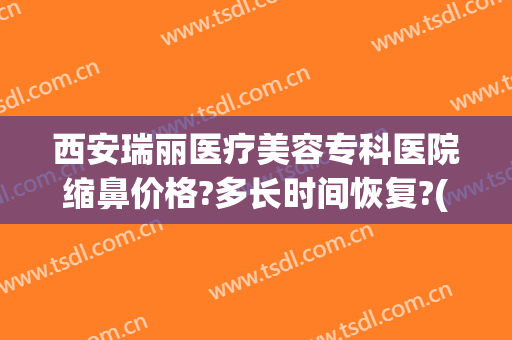 西安瑞丽医疗美容专科医院缩鼻价格?多长时间恢复?(西安瑞丽整形美容医院怎么样)