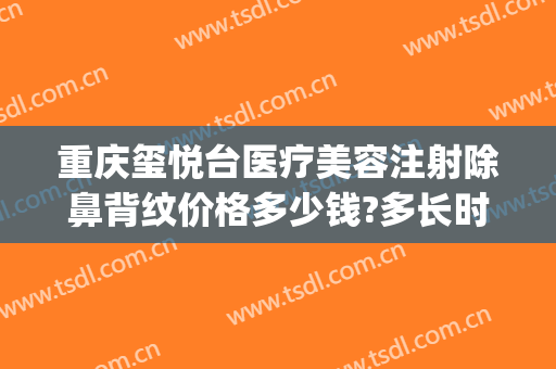 重庆玺悦台医疗美容注射除鼻背纹价格多少钱?多长时间恢复?(重庆玺悦台整形美容医院)