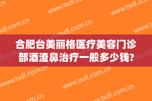 合肥台美丽格医疗美容门诊部酒渣鼻治疗一般多少钱?效果怎么样?(合肥台美丽格整形医院怎么样)