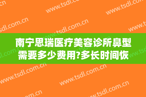 南宁思瑞医疗美容诊所鼻型需要多少费用?多长时间恢复?(南宁思瑞整形医院地址)