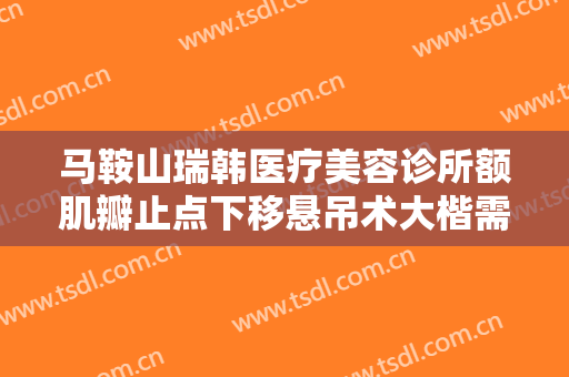 马鞍山瑞韩医疗美容诊所额肌瓣止点下移悬吊术大楷需要多少费用?有哪些优势?