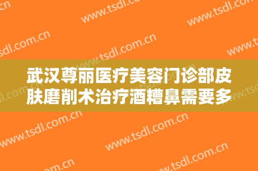 武汉尊丽医疗美容门诊部皮肤磨削术治疗酒糟鼻需要多少费用?多长时间恢复?