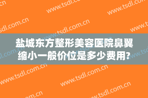 盐城东方整形美容医院鼻翼缩小一般价位是多少费用?多长时间恢复?(医美缩小鼻翼多少钱)
