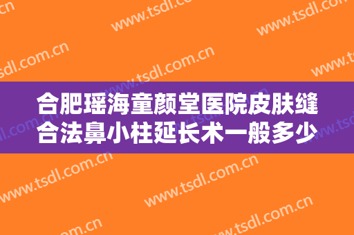 合肥瑶海童颜堂医院皮肤缝合法鼻小柱延长术一般多少钱?靠谱吗?