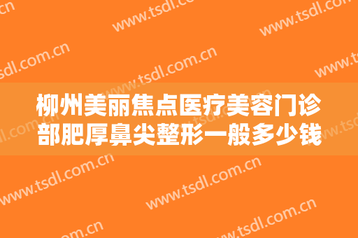 柳州美丽焦点医疗美容门诊部肥厚鼻尖整形一般多少钱?多长时间恢复?
