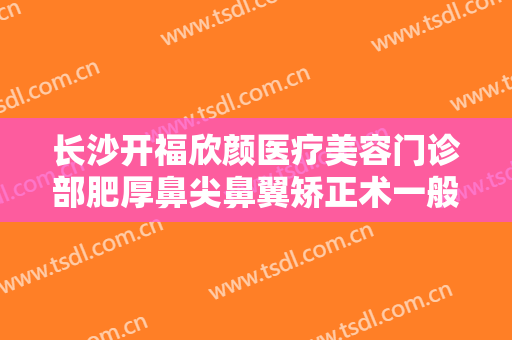 长沙开福欣颜医疗美容门诊部肥厚鼻尖鼻翼矫正术一般价位是多少费用?好不好?