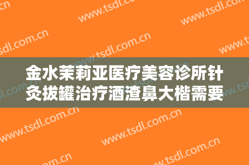 金水茉莉亚医疗美容诊所针灸拔罐治疗酒渣鼻大楷需要多少费用?有哪些优势?