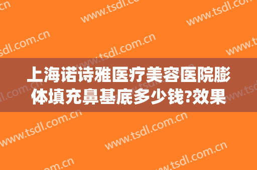 上海诺诗雅医疗美容医院膨体填充鼻基底多少钱?效果怎么样?(假体隆鼻效果怎么样)