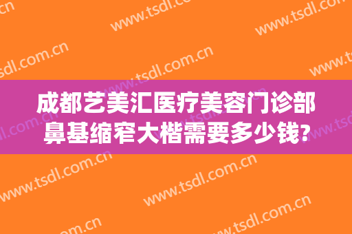 成都艺美汇医疗美容门诊部鼻基缩窄大楷需要多少钱?效果怎么样?(重庆鼻部整容费用)