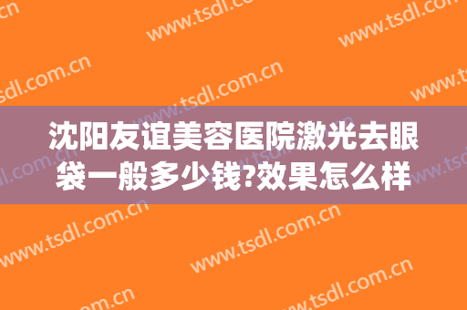 沈阳友谊美容医院激光去眼袋一般多少钱?效果怎么样?(沈阳做眼袋哪家好还便宜)