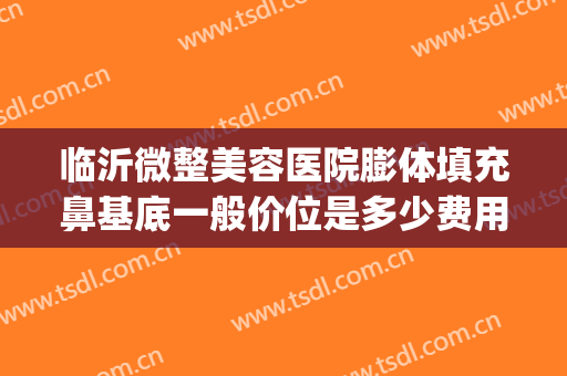 临沂微整美容医院膨体填充鼻基底一般价位是多少费用?有哪些优势?(临沂面部脂肪填充价格)