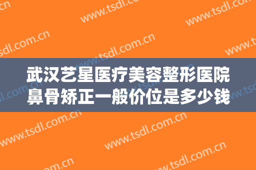 武汉艺星医疗美容整形医院鼻骨矫正一般价位是多少钱?效果怎么样?(武汉艺星整形医生)
