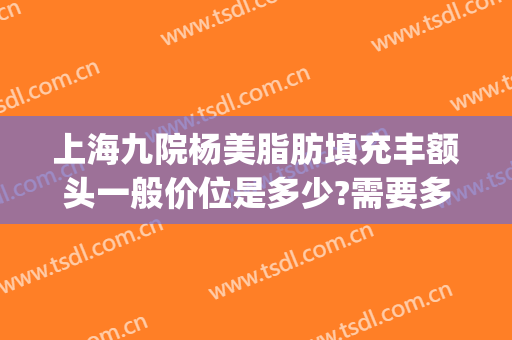 上海九院杨美脂肪填充丰额头一般价位是多少?需要多久恢复?(上海九院面部脂肪填充多少钱)