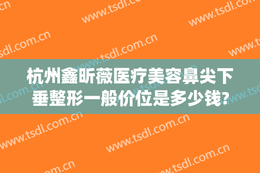 杭州鑫昕薇医疗美容鼻尖下垂整形一般价位是多少钱?可靠吗?(杭州鑫昕薇整形是私立医院吗)