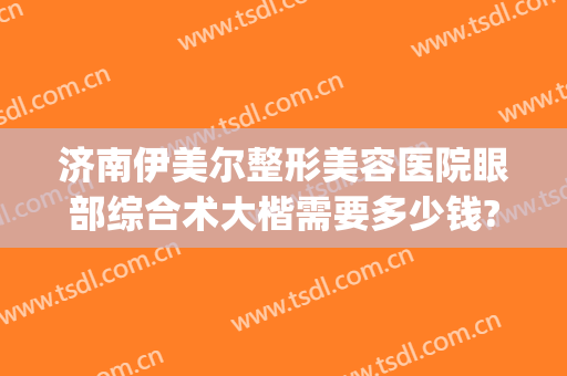 济南伊美尔整形美容医院眼部综合术大楷需要多少钱?贵不贵?(山东济南伊美尔整形医院)