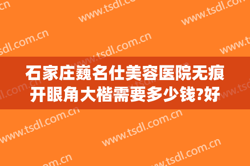 石家庄巍名仕美容医院无痕开眼角大楷需要多少钱?好不好?(石家庄巍名仕整形美容医院)