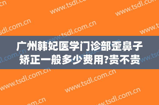 广州韩妃医学门诊部歪鼻子矫正一般多少费用?贵不贵?(广州韩妃医院医学整形美容)